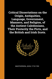 Critical Dissertations on the Origin, Antiquities, Language, Government, Manners, and Religion, of the Antient Caledonians, Their Posterity the Picts, and the British and Irish Scots.