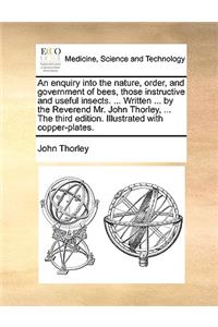 An Enquiry Into the Nature, Order, and Government of Bees, Those Instructive and Useful Insects. ... Written ... by the Reverend Mr. John Thorley, ... the Third Edition. Illustrated with Copper-Plates.