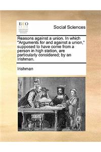 Reasons Against a Union. in Which Arguments for and Against a Union, Supposed to Have Come from a Person in High Station, Are Particularly Considered; By an Irishman.