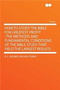 How to Study the Bible for Greatest Profit: The Methods and Fundamental Conditions of the Bible Study That Yield the Largest Results