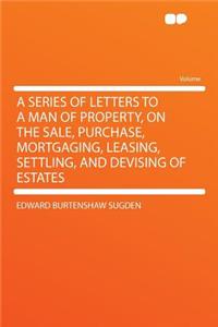 A Series of Letters to a Man of Property, on the Sale, Purchase, Mortgaging, Leasing, Settling, and Devising of Estates