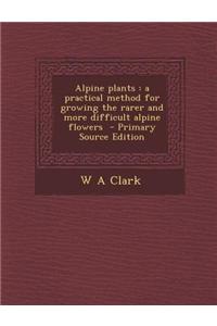 Alpine Plants: A Practical Method for Growing the Rarer and More Difficult Alpine Flowers