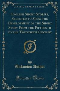 English Short Stories, Selected to Show the Development of the Short Story from the Fifteenth to the Twentieth Century (Classic Reprint)