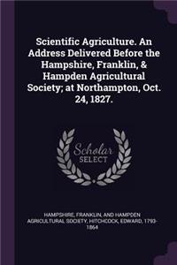 Scientific Agriculture. an Address Delivered Before the Hampshire, Franklin, & Hampden Agricultural Society; At Northampton, Oct. 24, 1827.
