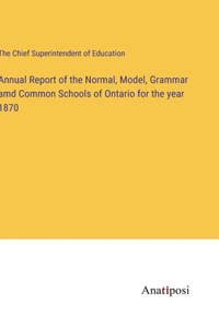 Annual Report of the Normal, Model, Grammar amd Common Schools of Ontario for the year 1870