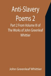 Anti-Slavery Poems 2. Part 2 From Volume III of The Works of John Greenleaf Whittier