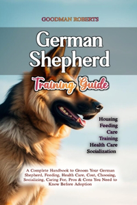 German Shepherd Training Guide: A Complete Handbook to Groom Your German Shepherd, Feeding, Health Care, Cost, Choosing, Socializing, Caring For, Pros & Cons You Need to Know Befor