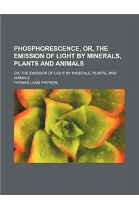 Phosphorescence, Or, the Emission of Light by Minerals, Plants and Animals; Or, the Emission of Light by Minerals, Plants, and Animals