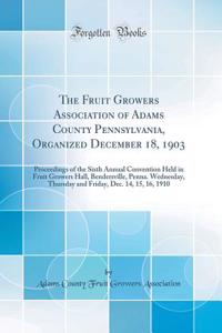 The Fruit Growers Association of Adams County Pennsylvania, Organized December 18, 1903: Proceedings of the Sixth Annual Convention Held in Fruit Growers Hall, Bendersville, Penna. Wednesday, Thursday and Friday, Dec. 14, 15, 16, 1910 (Classic Repr