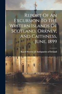 Report Of An Excursion To The Western Islands Of Scotland, Orkney, And Caithness, June, 1899