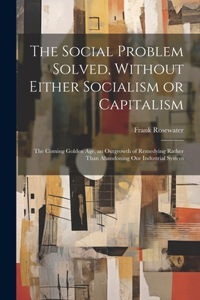 Social Problem Solved, Without Either Socialism or Capitalism; the Coming Golden Age, an Outgrowth of Remedying Rather Than Abandoning Our Industrial System