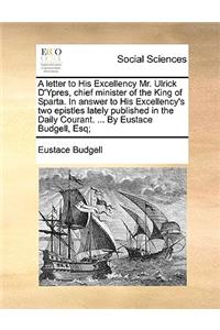 A Letter to His Excellency Mr. Ulrick d'Ypres, Chief Minister of the King of Sparta. in Answer to His Excellency's Two Epistles Lately Published in the Daily Courant. ... by Eustace Budgell, Esq;