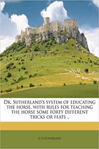 Dr. Sutherland's System of Educating the Horse, with Rules for Teaching the Horse Some Forty Different Tricks or Feats ..