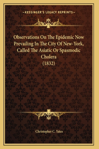 Observations On The Epidemic Now Prevailing In The City Of New-York, Called The Asiatic Or Spasmodic Cholera (1832)