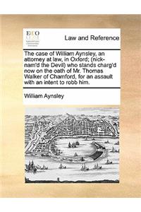 The Case of William Aynsley, an Attorney at Law, in Oxford; (Nick-Nam'd the Devil) Who Stands Charg'd Now on the Oath of Mr. Thomas Walker of Chamford, for an Assault with an Intent to Robb Him.