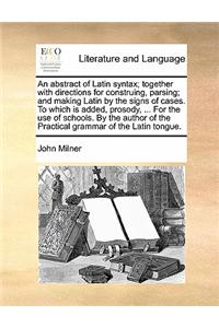 An Abstract of Latin Syntax; Together with Directions for Construing, Parsing; And Making Latin by the Signs of Cases. to Which Is Added, Prosody, ... for the Use of Schools. by the Author of the Practical Grammar of the Latin Tongue.