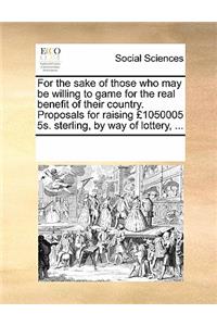 For the Sake of Those Who May Be Willing to Game for the Real Benefit of Their Country. Proposals for Raising £1050005 5s. Sterling, by Way of Lottery, ...