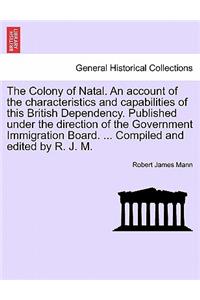 Colony of Natal. an Account of the Characteristics and Capabilities of This British Dependency. Published Under the Direction of the Government Immigration Board. ... Compiled and Edited by R. J. M.