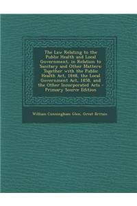 The Law Relating to the Public Health and Local Government, in Relation to Sanitary and Other Matters: Together with the Public Health ACT, 1848, the Local Government ACT, 1858, and the Other Incorporated Acts
