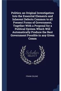 Politics; an Original Investigation Into the Essential Elements and Inherent Defects Common to all Present Forms of Government, Together With a Proposal for a Political System Which Will Automatically Produce the Best Government Possible in any Giv