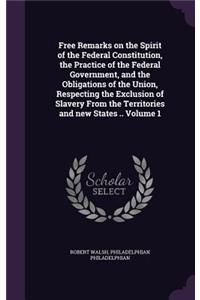 Free Remarks on the Spirit of the Federal Constitution, the Practice of the Federal Government, and the Obligations of the Union, Respecting the Exclusion of Slavery From the Territories and new States .. Volume 1
