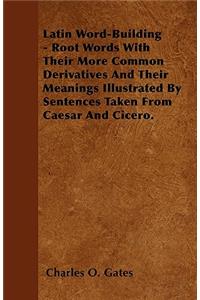 Latin Word-Building - Root Words With Their More Common Derivatives And Their Meanings Illustrated By Sentences Taken From Caesar And Cicero.