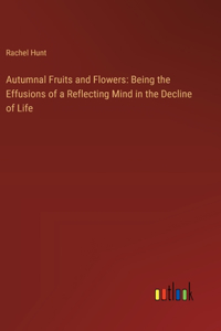 Autumnal Fruits and Flowers: Being the Effusions of a Reflecting Mind in the Decline of Life