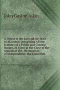 Digest of the Laws of the State of Alabama: Containing All the Statutes of a Public and General Nature, in Force at the Close of the Session of the . Declaration of Independence, the Constituti