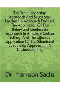 The Trait Leadership Approach And Situational Leadership Approach Defined, The Application Of The Behavioral Leadership Approach In An Organization Setting, And The Effective Application Of The Situational Leadership Approach In A Business Setting