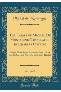 The Essays of Michel De Montaigne; Translated by Charles Cotton, Vol. 1 of 2: Edited, With Some Account of the Life of the Author, and Notes by W. Carew Hazlitt (Classic Reprint)