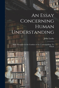 Essay Concerning Human Understanding; With Thoughts on the Conduct of the Understanding. To Which