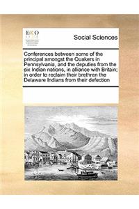 Conferences Between Some of the Principal Amongst the Quakers in Pennsylvania, and the Deputies from the Six Indian Nations, in Alliance with Britain; In Order to Reclaim Their Brethren the Delaware Indians from Their Defection