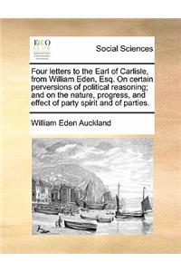 Four letters to the Earl of Carlisle, from William Eden, Esq. On certain perversions of political reasoning; and on the nature, progress, and effect of party spirit and of parties.