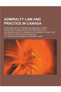 Admiralty Law and Practice in Canada; A Treatise on the Jurisdiction Generally and in Particular Causes, and on the Practice of the Exchequer Court of