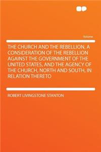The Church and the Rebellion, a Consideration of the Rebellion Against the Government of the United States, and the Agency of the Church, North and South, in Relation Thereto