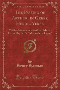 The Passing of Arthur, in Greek Heroic Verse: With a Stanza in Catullian Metre from Dryden's Alexander's Feast (Classic Reprint)