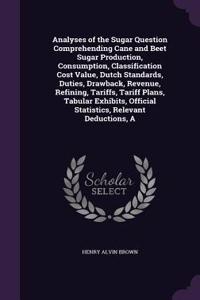 Analyses of the Sugar Question Comprehending Cane and Beet Sugar Production, Consumption, Classification Cost Value, Dutch Standards, Duties, Drawback, Revenue, Refining, Tariffs, Tariff Plans, Tabular Exhibits, Official Statistics, Relevant Deduct