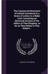 The Commercial Restraints of Ireland Considered in a Series of Letters to a Noble Lord. Containing an Historical Account of the Affairs of That Kingdom, So Far as They Relate to This Subject ..