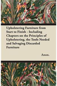 Upholstering Furniture from Start to Finish - Including Chapters on the Principles of Upholstering, the Tools Needed and Salvaging Discarded Furniture