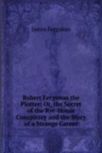 Robert Ferguson the Plotter: Or, the Secret of the Rye-House Conspiracy and the Story of a Strange Career