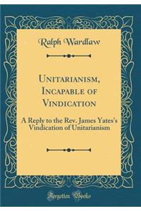 Unitarianism, Incapable of Vindication: A Reply to the Rev. James Yates's Vindication of Unitarianism (Classic Reprint)