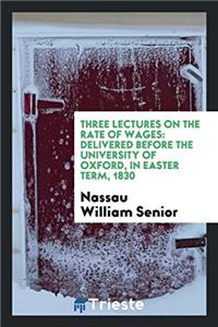 Three Lectures on the Rate of Wages: Delivered Before the University of Oxford, in Easter Term, 1830