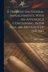Treatise on Federal Impeachments, With an Appendicx Containing, Inter Alia, an Abstract of the Art