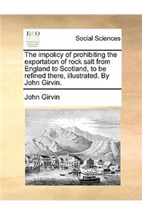 The Impolicy of Prohibiting the Exportation of Rock Salt from England to Scotland, to Be Refined There, Illustrated. by John Girvin.