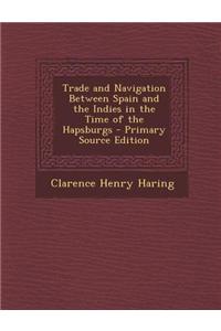 Trade and Navigation Between Spain and the Indies in the Time of the Hapsburgs - Primary Source Edition