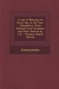 A Cup of Blessing for Every Day in the Year, Consolatory Texts Selected from Scripture and Other Sources by C.B. - Primary Source Edition