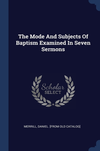 Mode And Subjects Of Baptism Examined In Seven Sermons