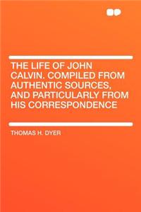 The Life of John Calvin. Compiled from Authentic Sources, and Particularly from His Correspondence