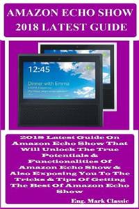 Amazon Echo Show 2018 Latest Guide: 2018 Latest Guide on Amazon Echo Show That Will Unlock the True Potentials & Functionalities of Amazon Echo Show & Also Exposing You to the Tricks & Tips of Getting the Best of Amazon Echo Show