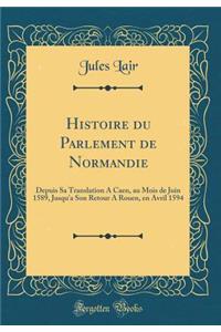 Histoire Du Parlement de Normandie: Depuis Sa Translation a Caen, Au Mois de Juin 1589, Jusqu'a Son Retour a Rouen, En Avril 1594 (Classic Reprint)